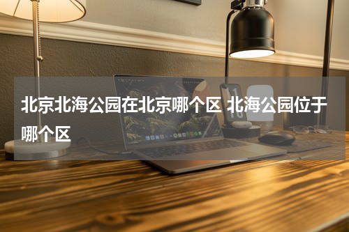 北京北海公园在北京哪个区 北海公园位于哪个区
