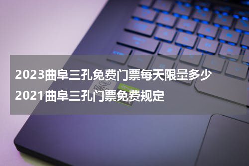 2023曲阜三孔免费门票每天限量多少 2021曲阜三孔门票免费规定