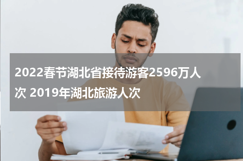 2022春节湖北省接待游客2596万人次 2019年湖北旅游人次