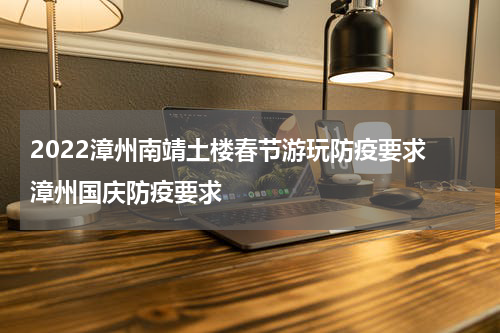 2022漳州南靖土楼春节游玩防疫要求 漳州国庆防疫要求