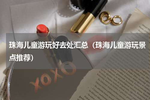 珠海儿童游玩好去处汇总（珠海儿童游玩景点推荐）