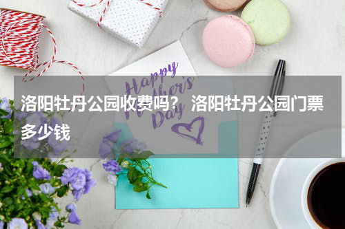 洛阳牡丹公园收费吗？ 洛阳牡丹公园门票多少钱