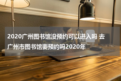 2020广州图书馆没预约可以进入吗 去广州市图书馆要预约吗2020年