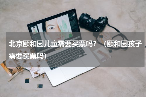 北京颐和园儿童需要买票吗？（颐和园孩子需要买票吗）