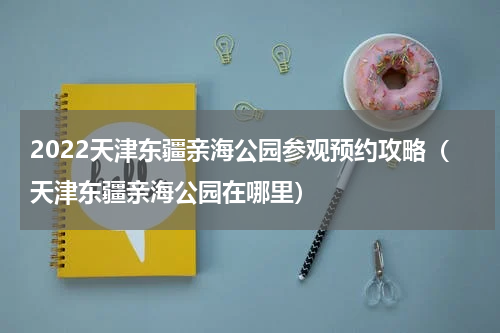2022天津东疆亲海公园参观预约攻略（天津东疆亲海公园在哪里）