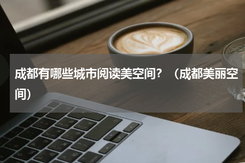 成都有哪些城市阅读美空间？（成都美丽空间）