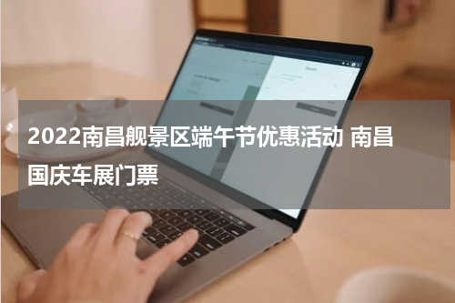 2022南昌舰景区端午节优惠活动 南昌国庆车展门票