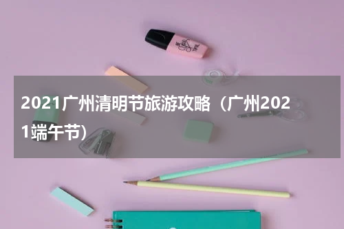 2021广州清明节旅游攻略（广州2021端午节）