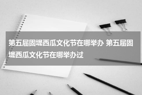 第五届固堤西瓜文化节在哪举办 第五届固堤西瓜文化节在哪举办过