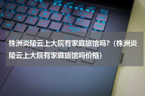 株洲炎陵云上大院有家庭旅馆吗?（株洲炎陵云上大院有家庭旅馆吗价格）