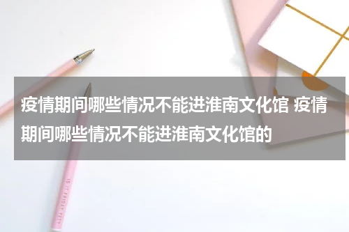 疫情期间哪些情况不能进淮南文化馆 疫情期间哪些情况不能进淮南文化馆的