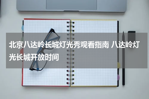 北京八达岭长城灯光秀观看指南 八达岭灯光长城开放时间