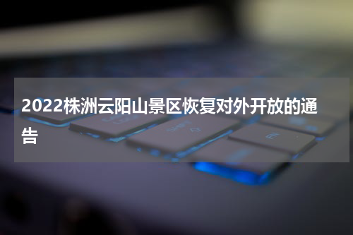 2022株洲云阳山景区恢复对外开放的通告