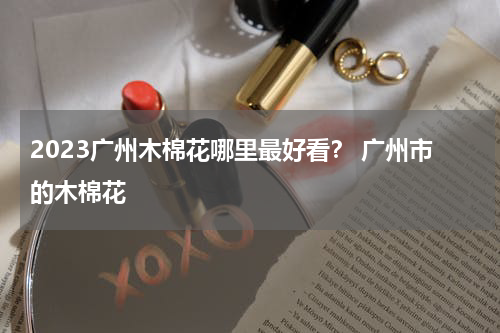 2023广州木棉花哪里最好看？ 广州市的木棉花