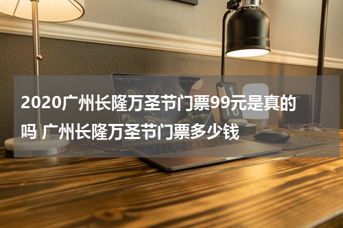 2020广州长隆万圣节门票99元是真的吗 广州长隆万圣节门票多少钱