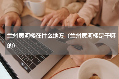 兰州黄河楼在什么地方（兰州黄河楼是干嘛的）