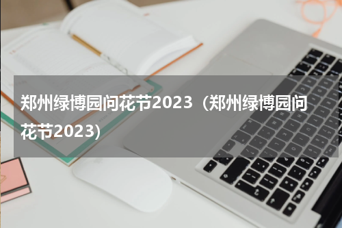 郑州绿博园问花节2023（郑州绿博园问花节2023）