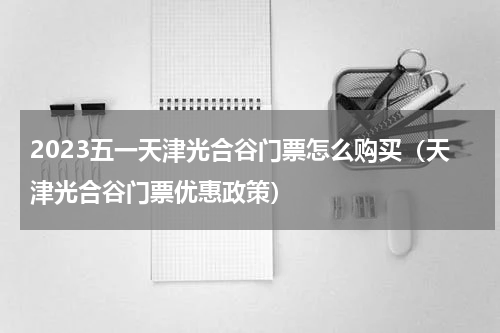 2023五一天津光合谷门票怎么购买（天津光合谷门票优惠政策）
