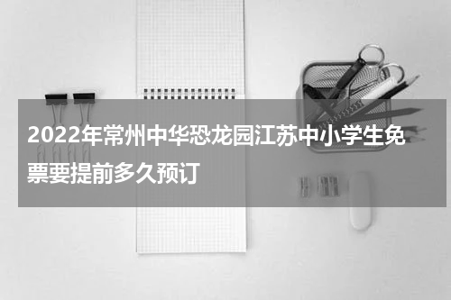 2022年常州中华恐龙园江苏中小学生免票要提前多久预订