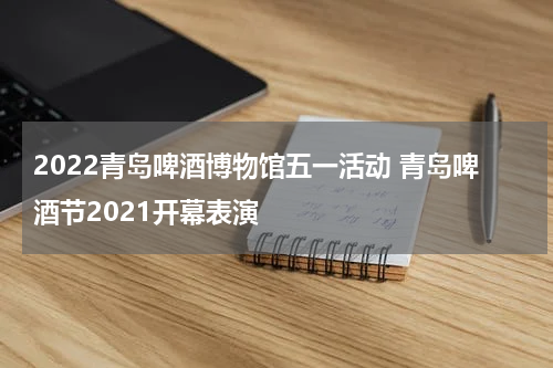 2022青岛啤酒博物馆五一活动 青岛啤酒节2021开幕表演