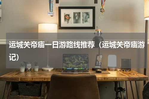 运城关帝庙一日游路线推荐（运城关帝庙游记）