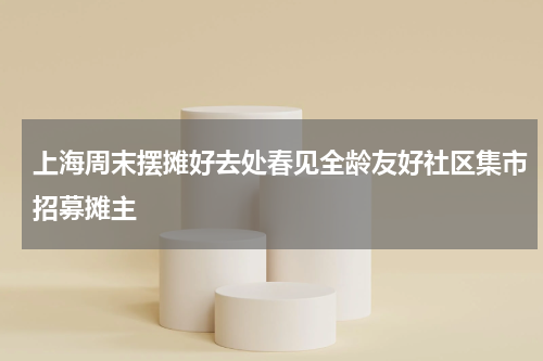 上海周末摆摊好去处春见全龄友好社区集市招募摊主