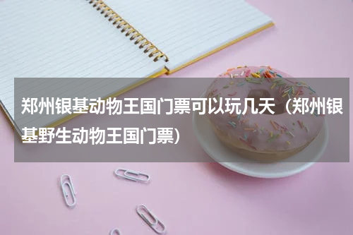 郑州银基动物王国门票可以玩几天（郑州银基野生动物王国门票）