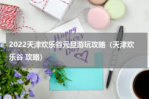 2022天津欢乐谷元旦游玩攻略（天津欢乐谷 攻略）