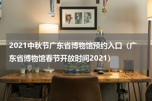 2021中秋节广东省博物馆预约入口（广东省博物馆春节开放时间2021）