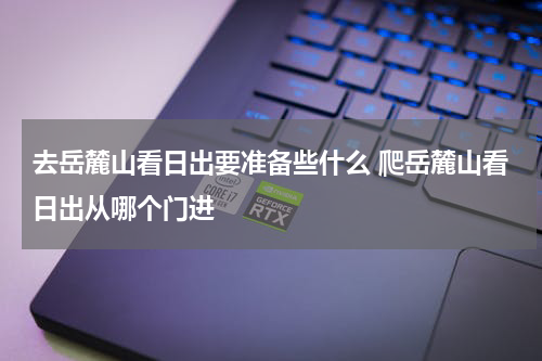 去岳麓山看日出要准备些什么 爬岳麓山看日出从哪个门进