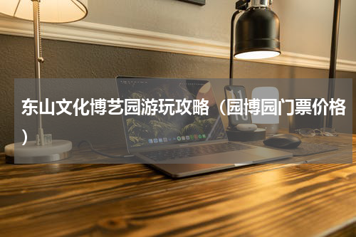 东山文化博艺园游玩攻略（园博园门票价格）