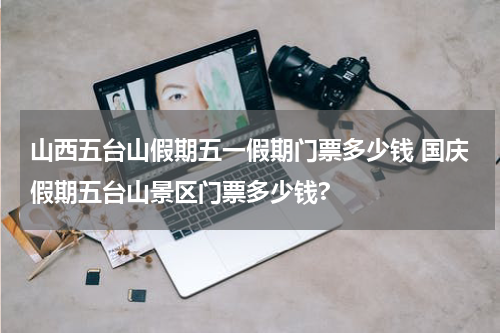 山西五台山假期五一假期门票多少钱 国庆假期五台山景区门票多少钱?