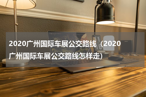 2020广州国际车展公交路线（2020广州国际车展公交路线怎样走）