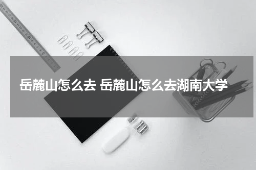 岳麓山怎么去 岳麓山怎么去湖南大学