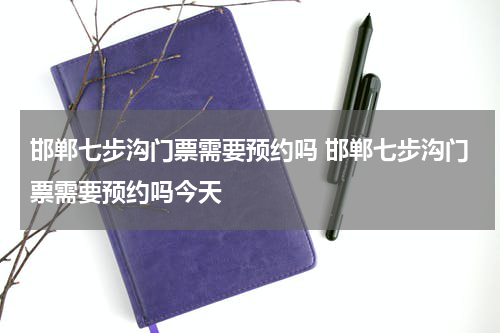 邯郸七步沟门票需要预约吗 邯郸七步沟门票需要预约吗今天
