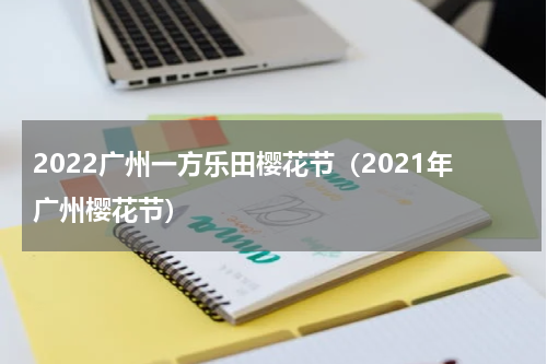2022广州一方乐田樱花节（2021年广州樱花节）
