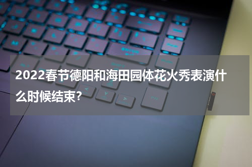 2022春节德阳和海田园体花火秀表演什么时候结束？