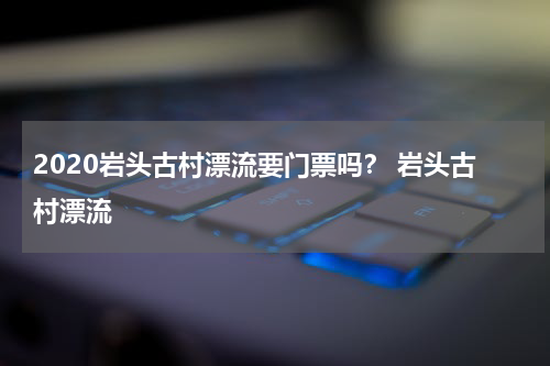 2020岩头古村漂流要门票吗？ 岩头古村漂流