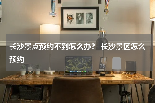 长沙景点预约不到怎么办？ 长沙景区怎么预约