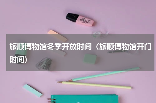 旅顺博物馆冬季开放时间（旅顺博物馆开门时间）
