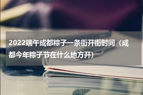 2022端午成都粽子一条街开街时间（成都今年粽子节在什么地方开）