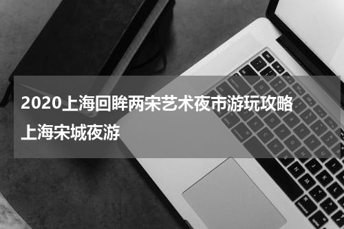 2020上海回眸两宋艺术夜市游玩攻略 上海宋城夜游