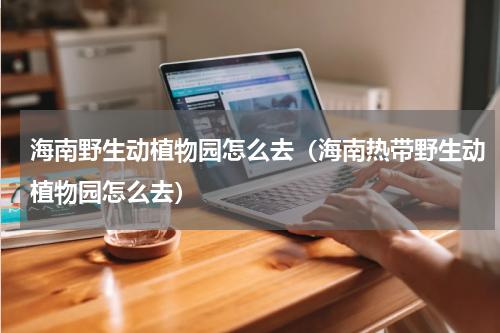 海南野生动植物园怎么去（海南热带野生动植物园怎么去）