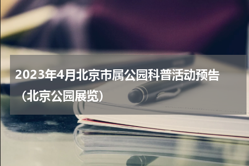 2023年4月北京市属公园科普活动预告（北京公园展览）