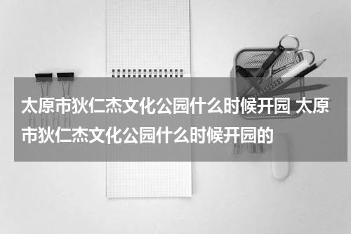 太原市狄仁杰文化公园什么时候开园 太原市狄仁杰文化公园什么时候开园的