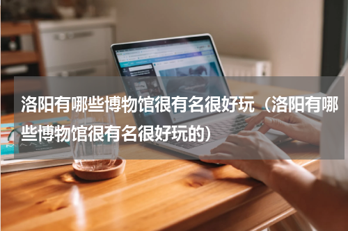洛阳有哪些博物馆很有名很好玩（洛阳有哪些博物馆很有名很好玩的）