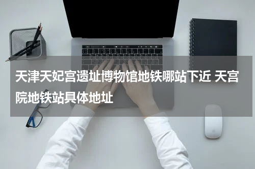 天津天妃宫遗址博物馆地铁哪站下近 天宫院地铁站具体地址