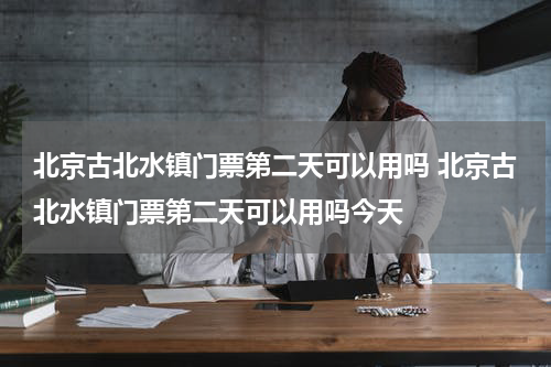 北京古北水镇门票第二天可以用吗 北京古北水镇门票第二天可以用吗今天