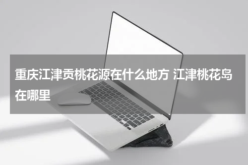 重庆江津贡桃花源在什么地方 江津桃花岛在哪里