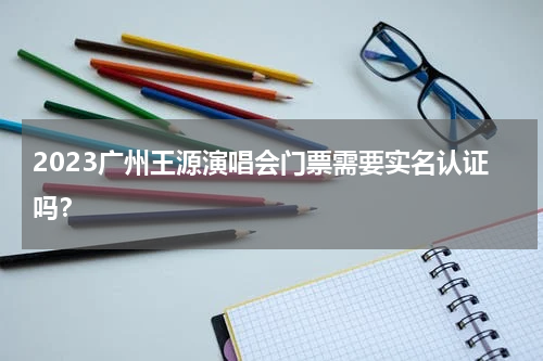 2023广州王源演唱会门票需要实名认证吗？
